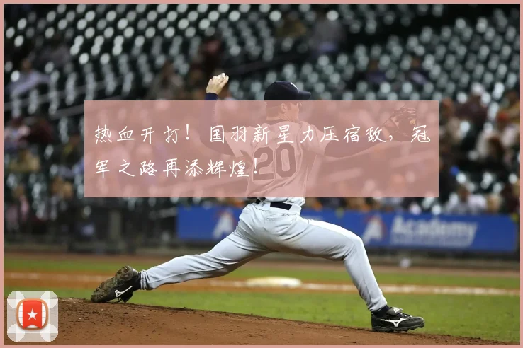热血开打！国羽新星力压宿敌，冠军之路再添辉煌！