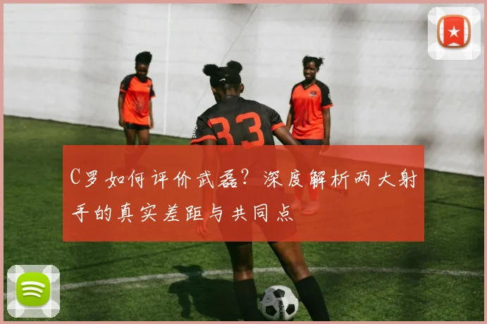 C罗如何评价武磊？深度解析两大射手的真实差距与共同点