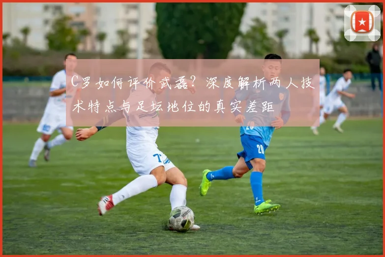 C罗如何评价武磊?深度解析两人技术特点与足坛地位的真实差距