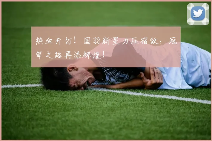 热血开打!国羽新星力压宿敌,冠军之路再添辉煌!