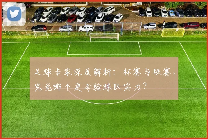 足球专家深度解析：杯赛与联赛，究竟哪个更考验球队实力？