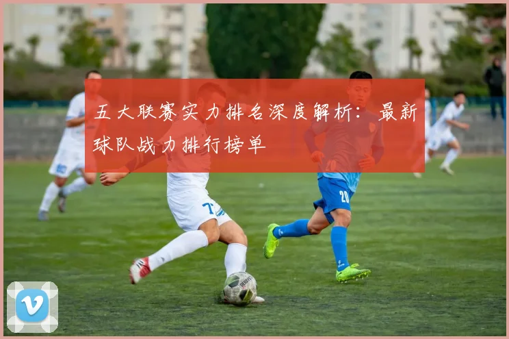 五大联赛实力排名深度解析:最新球队战力排行榜单