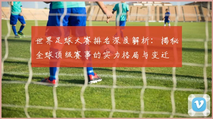 世界足球大赛排名深度解析：揭秘全球顶级赛事的实力格局与变迁