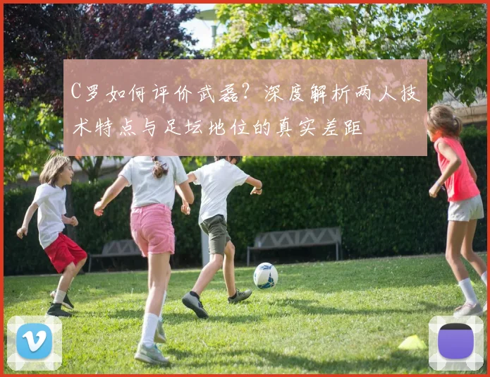 C罗如何评价武磊?深度解析两人技术特点与足坛地位的真实差距
